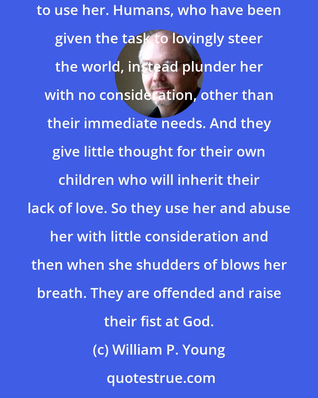 William P. Young: Our earth is like a child who has grown up without parents, having no one to guide her... Some have attempted to help her but most have simply tried to use her. Humans, who have been given the task to lovingly steer the world, instead plunder her with no consideration, other than their immediate needs. And they give little thought for their own children who will inherit their lack of love. So they use her and abuse her with little consideration and then when she shudders of blows her breath. They are offended and raise their fist at God.