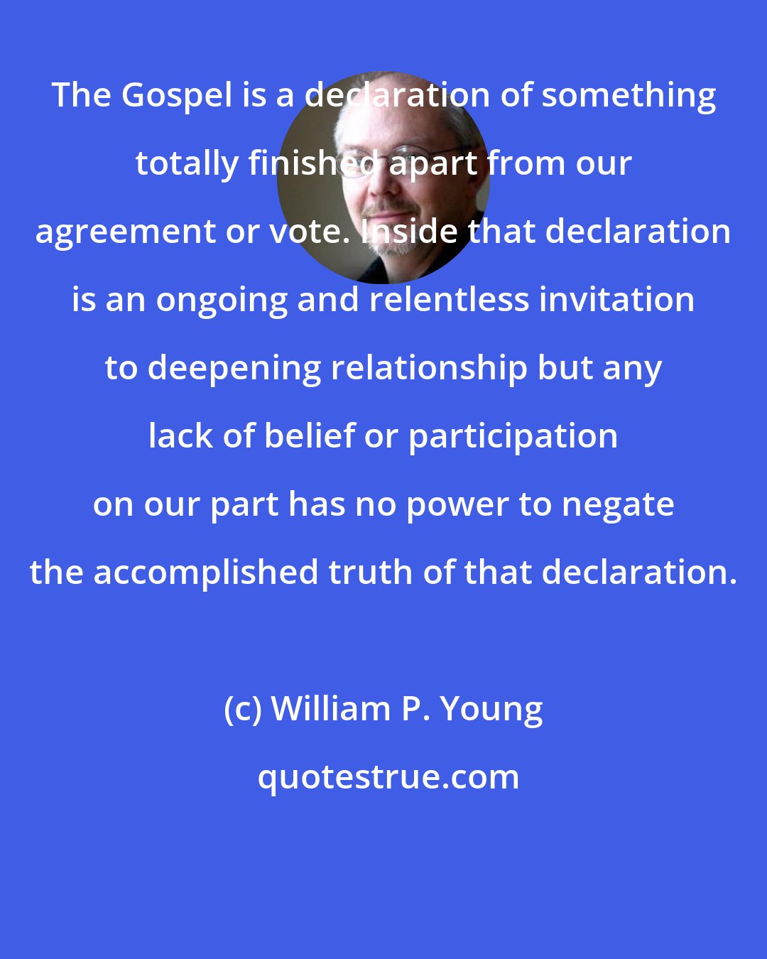 William P. Young: The Gospel is a declaration of something totally finished apart from our agreement or vote. Inside that declaration is an ongoing and relentless invitation to deepening relationship but any lack of belief or participation on our part has no power to negate the accomplished truth of that declaration.