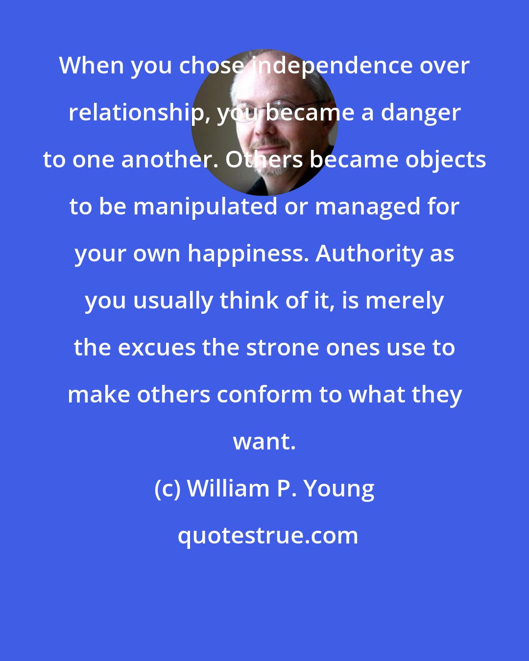 William P. Young: When you chose independence over relationship, you became a danger to one another. Others became objects to be manipulated or managed for your own happiness. Authority as you usually think of it, is merely the excues the strone ones use to make others conform to what they want.