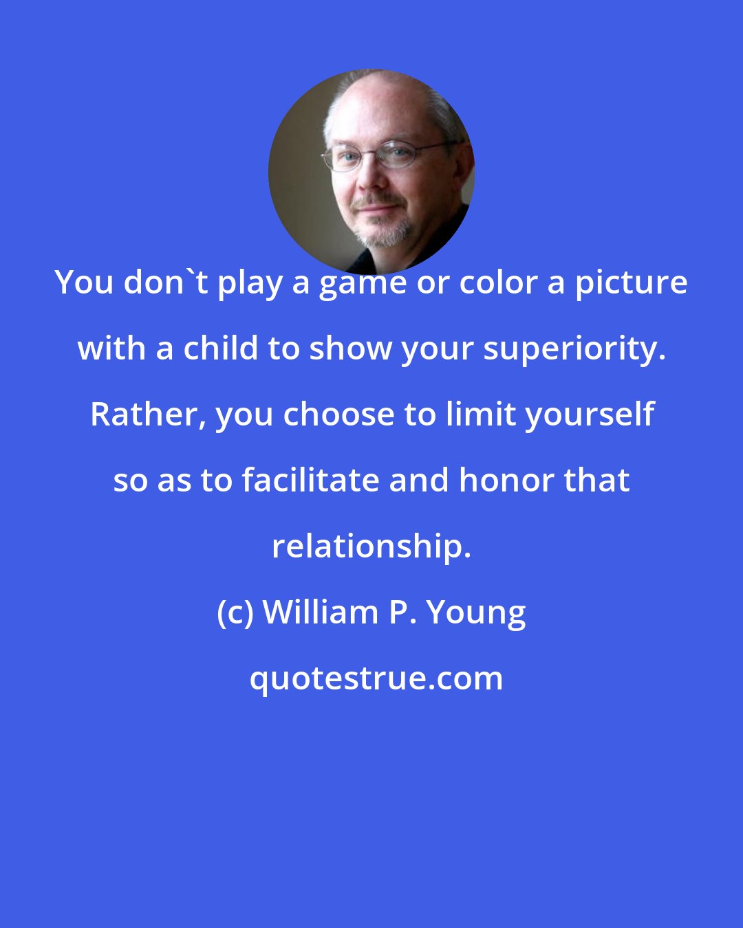 William P. Young: You don't play a game or color a picture with a child to show your superiority. Rather, you choose to limit yourself so as to facilitate and honor that relationship.