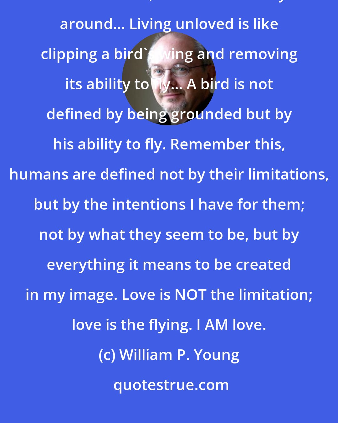 William P. Young: You... were created to be loved. So for you to live as if you were unloved is a limitation, not the other way around... Living unloved is like clipping a bird's wing and removing its ability to fly... A bird is not defined by being grounded but by his ability to fly. Remember this, humans are defined not by their limitations, but by the intentions I have for them; not by what they seem to be, but by everything it means to be created in my image. Love is NOT the limitation; love is the flying. I AM love.