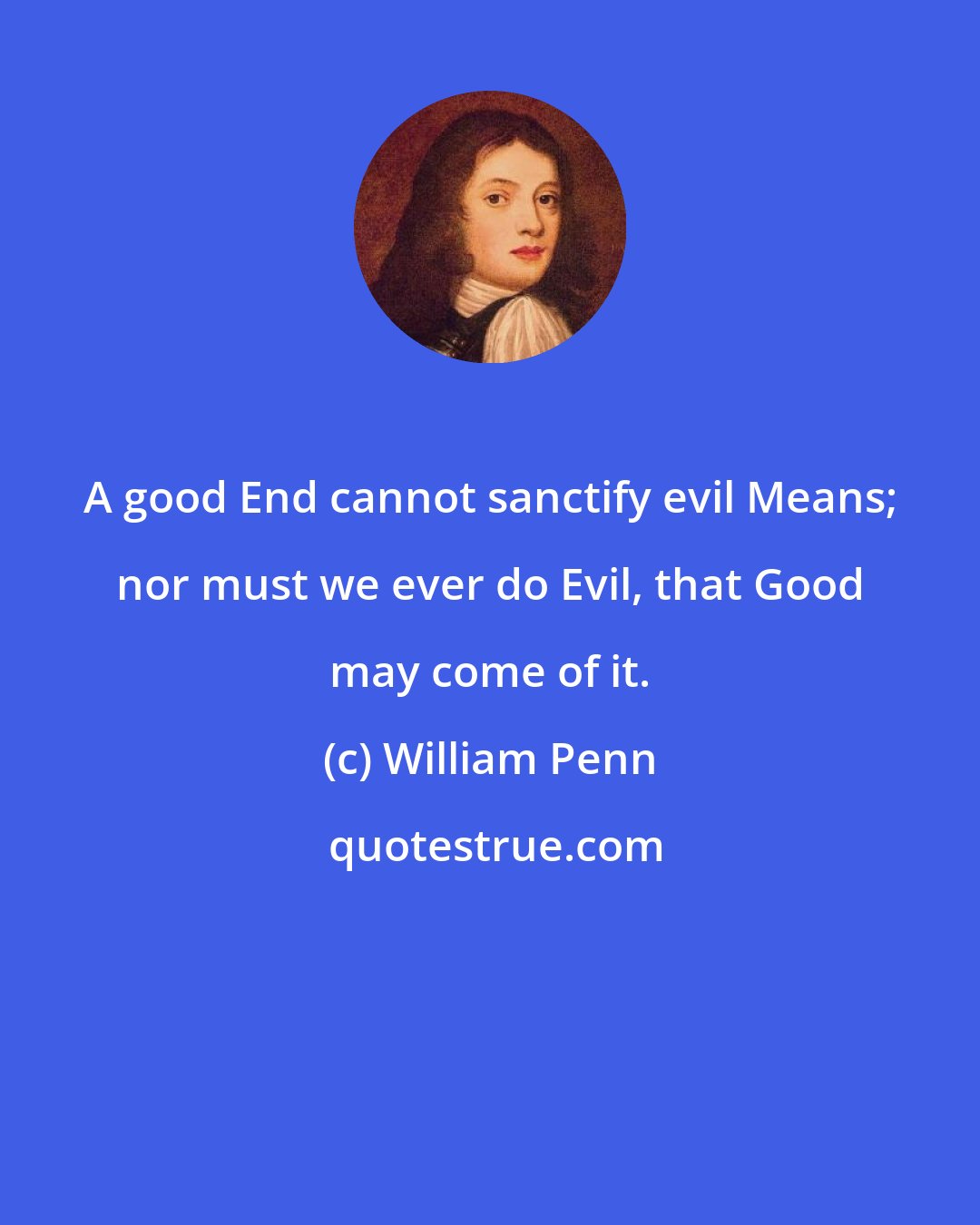 William Penn: A good End cannot sanctify evil Means; nor must we ever do Evil, that Good may come of it.