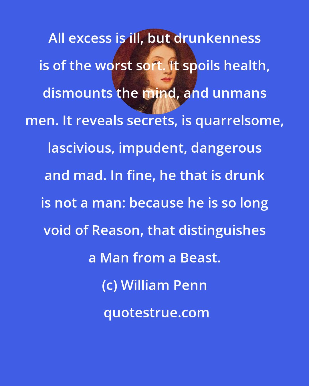 William Penn: All excess is ill, but drunkenness is of the worst sort. It spoils health, dismounts the mind, and unmans men. It reveals secrets, is quarrelsome, lascivious, impudent, dangerous and mad. In fine, he that is drunk is not a man: because he is so long void of Reason, that distinguishes a Man from a Beast.