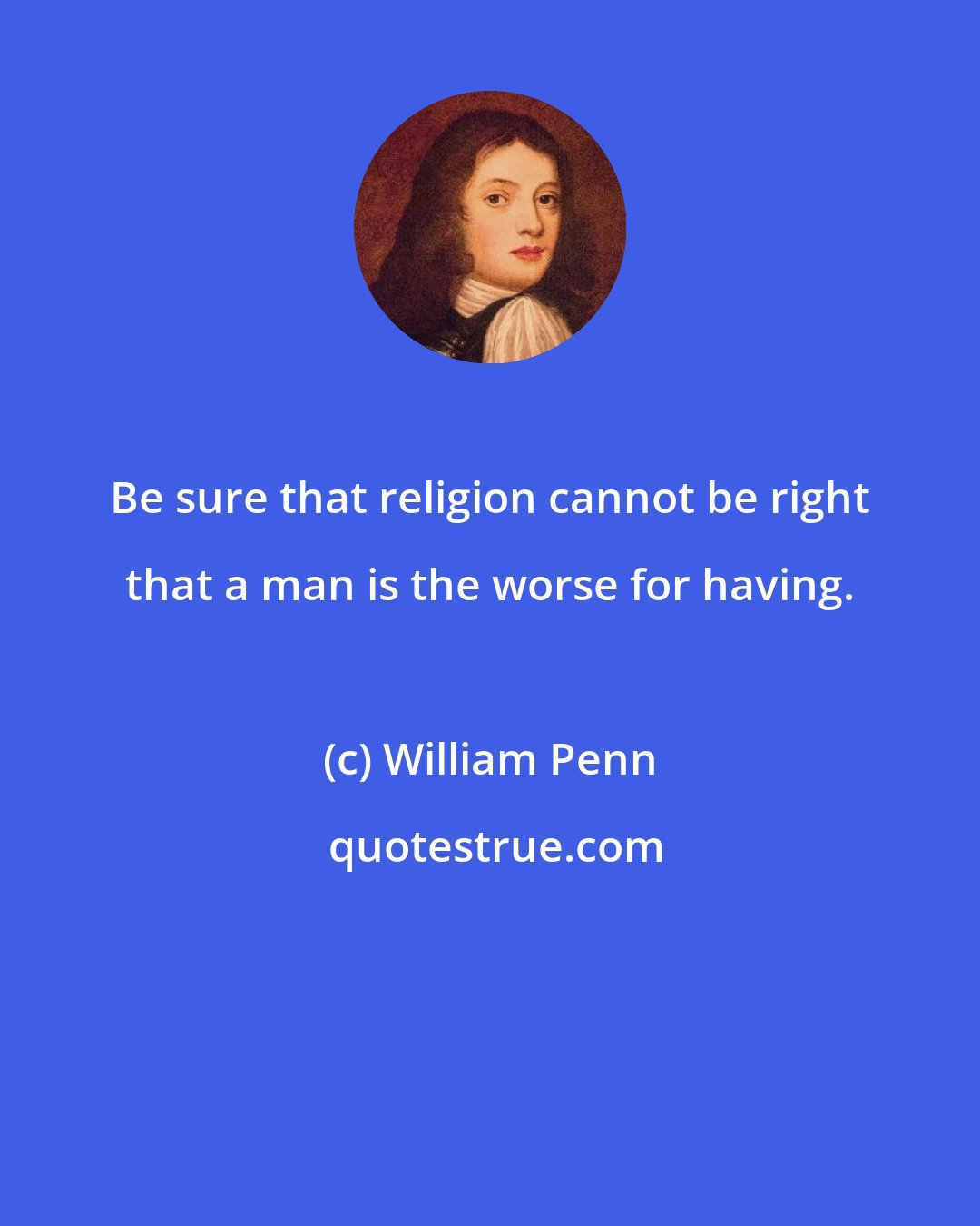 William Penn: Be sure that religion cannot be right that a man is the worse for having.