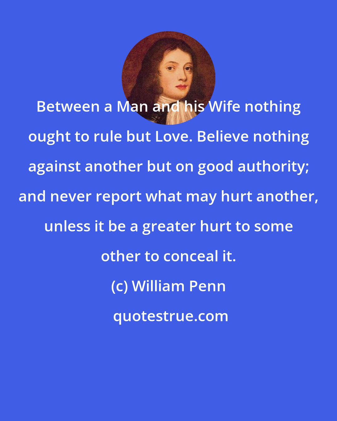 William Penn: Between a Man and his Wife nothing ought to rule but Love. Believe nothing against another but on good authority; and never report what may hurt another, unless it be a greater hurt to some other to conceal it.