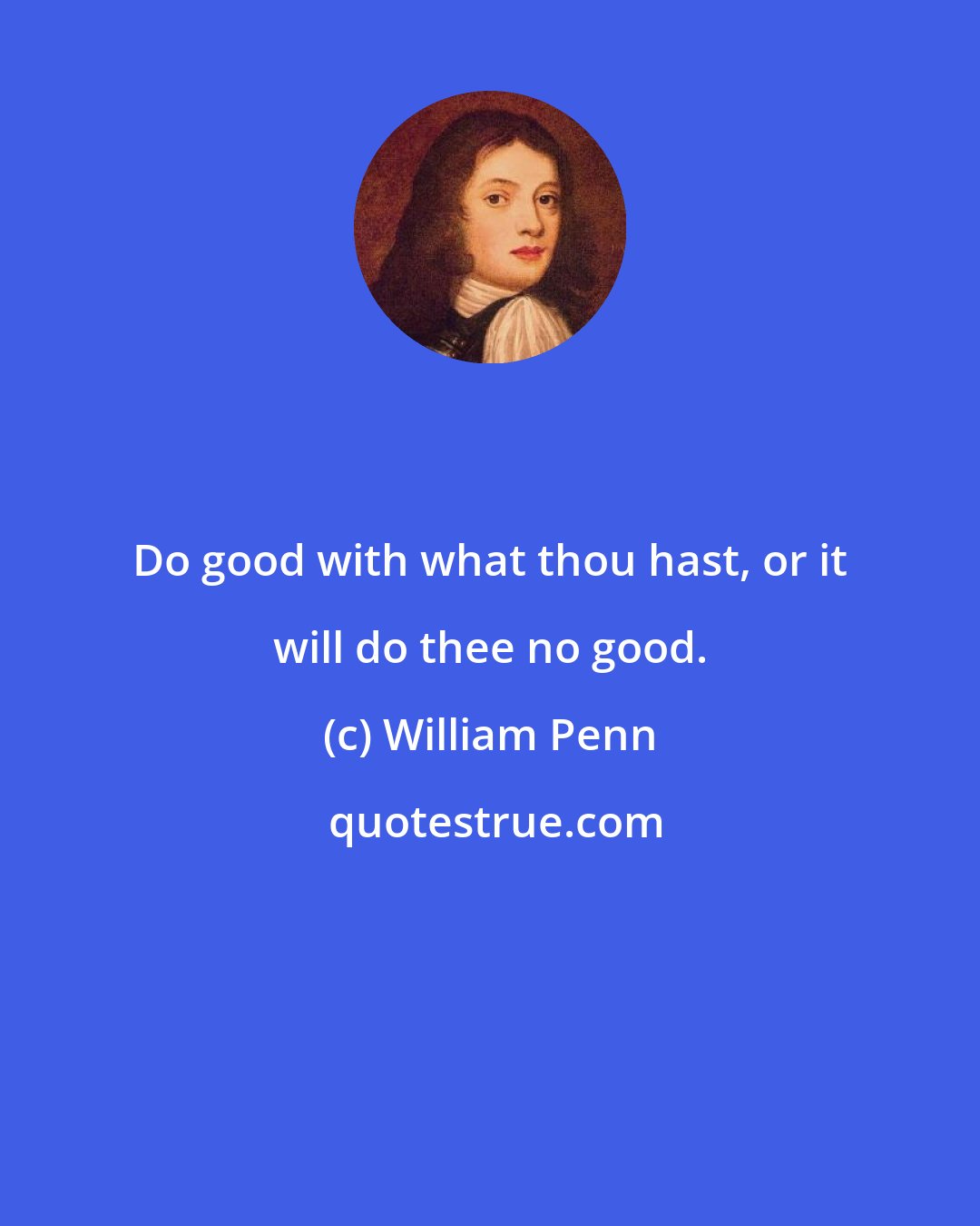 William Penn: Do good with what thou hast, or it will do thee no good.