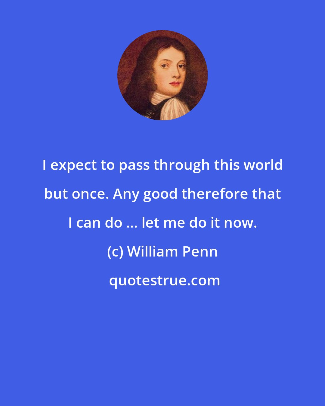 William Penn: I expect to pass through this world but once. Any good therefore that I can do ... let me do it now.