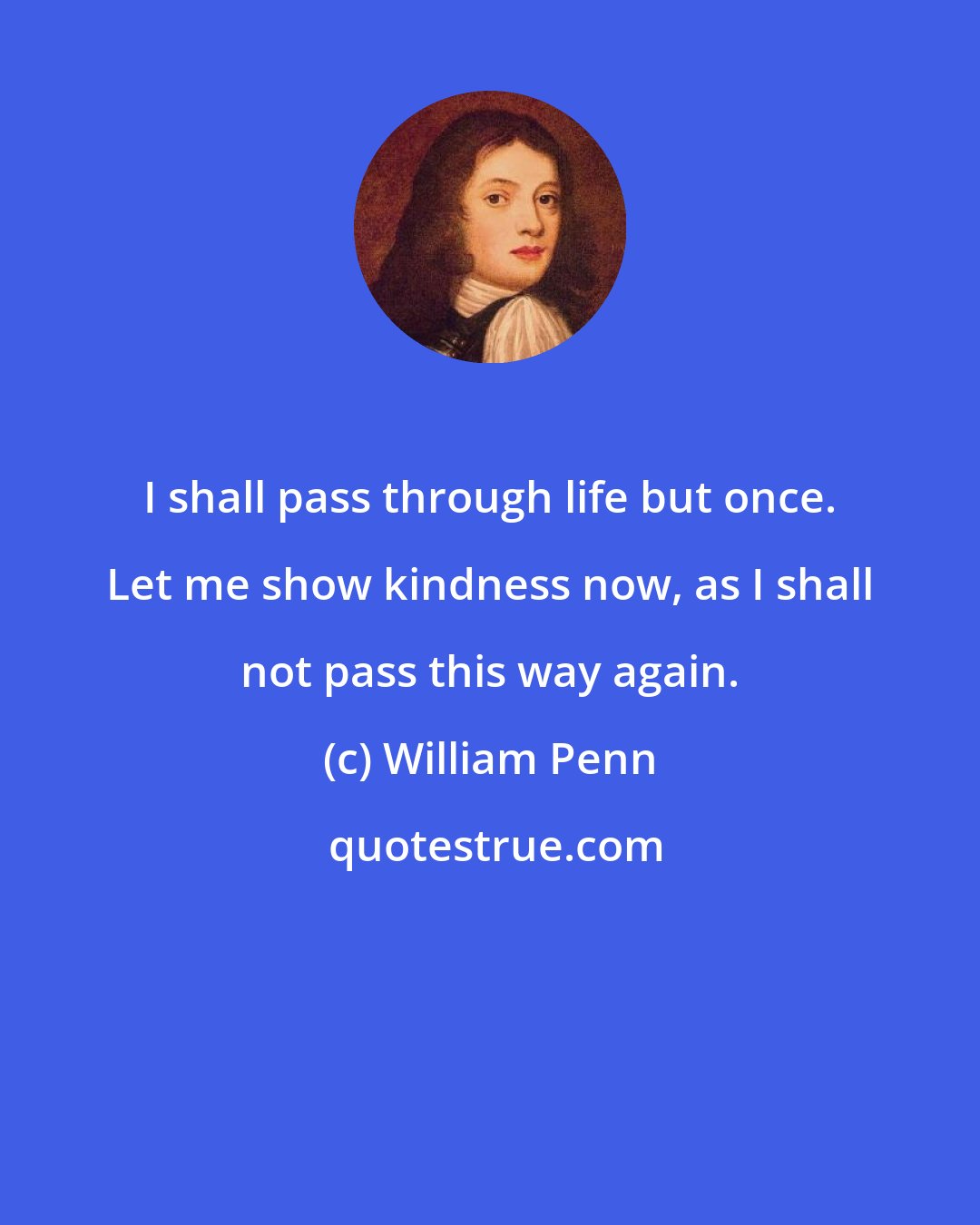 William Penn: I shall pass through life but once. Let me show kindness now, as I shall not pass this way again.