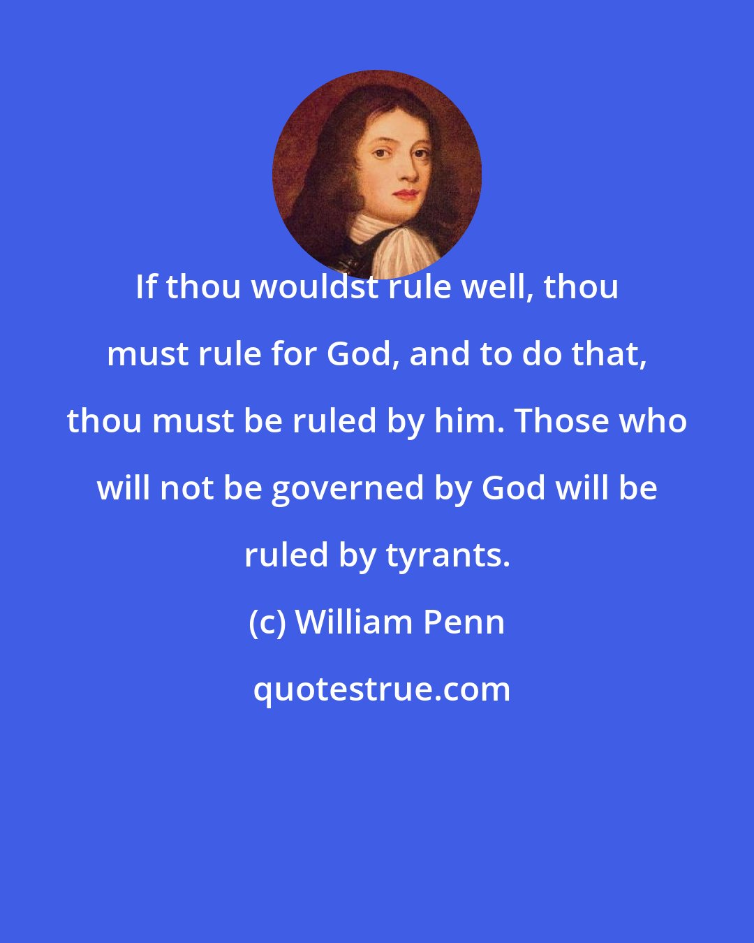 William Penn: If thou wouldst rule well, thou must rule for God, and to do that, thou must be ruled by him. Those who will not be governed by God will be ruled by tyrants.