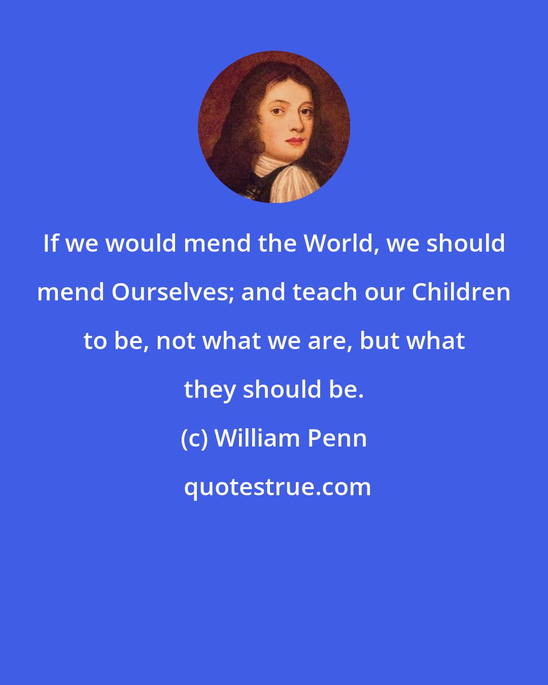 William Penn: If we would mend the World, we should mend Ourselves; and teach our Children to be, not what we are, but what they should be.