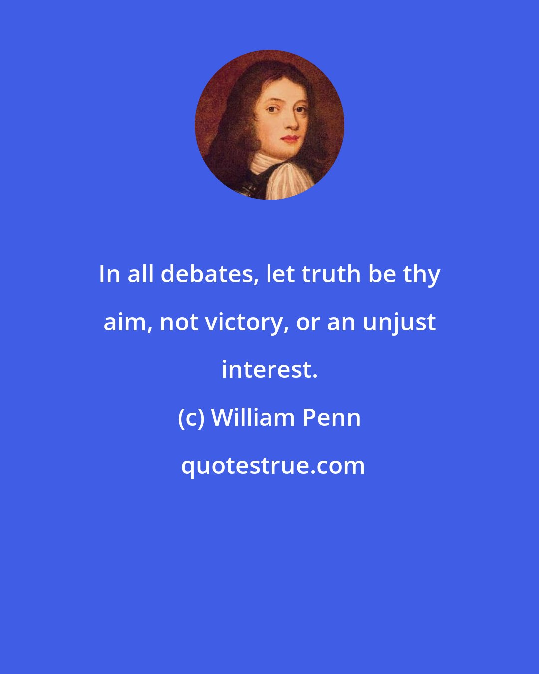 William Penn: In all debates, let truth be thy aim, not victory, or an unjust interest.