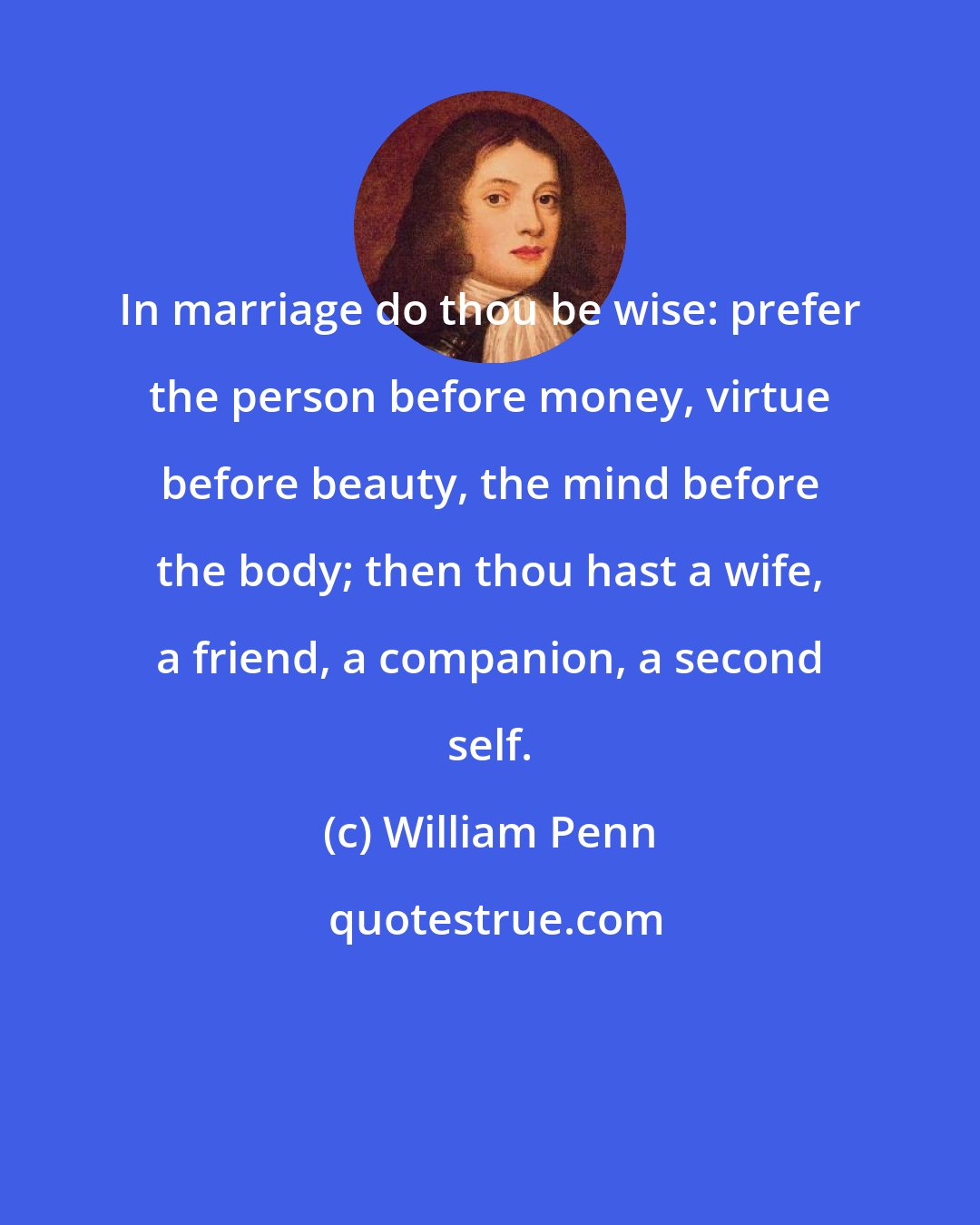 William Penn: In marriage do thou be wise: prefer the person before money, virtue before beauty, the mind before the body; then thou hast a wife, a friend, a companion, a second self.