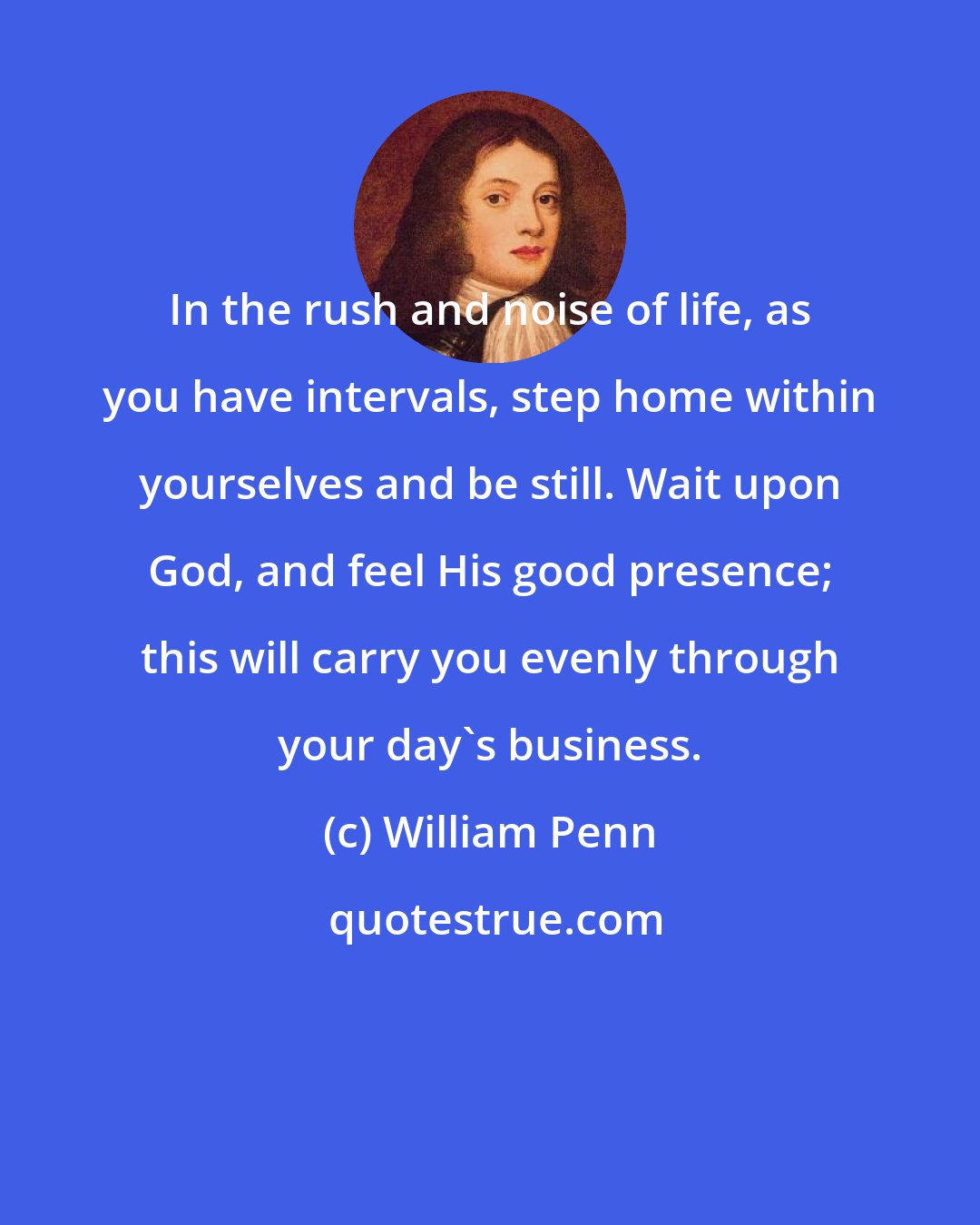 William Penn: In the rush and noise of life, as you have intervals, step home within yourselves and be still. Wait upon God, and feel His good presence; this will carry you evenly through your day's business.