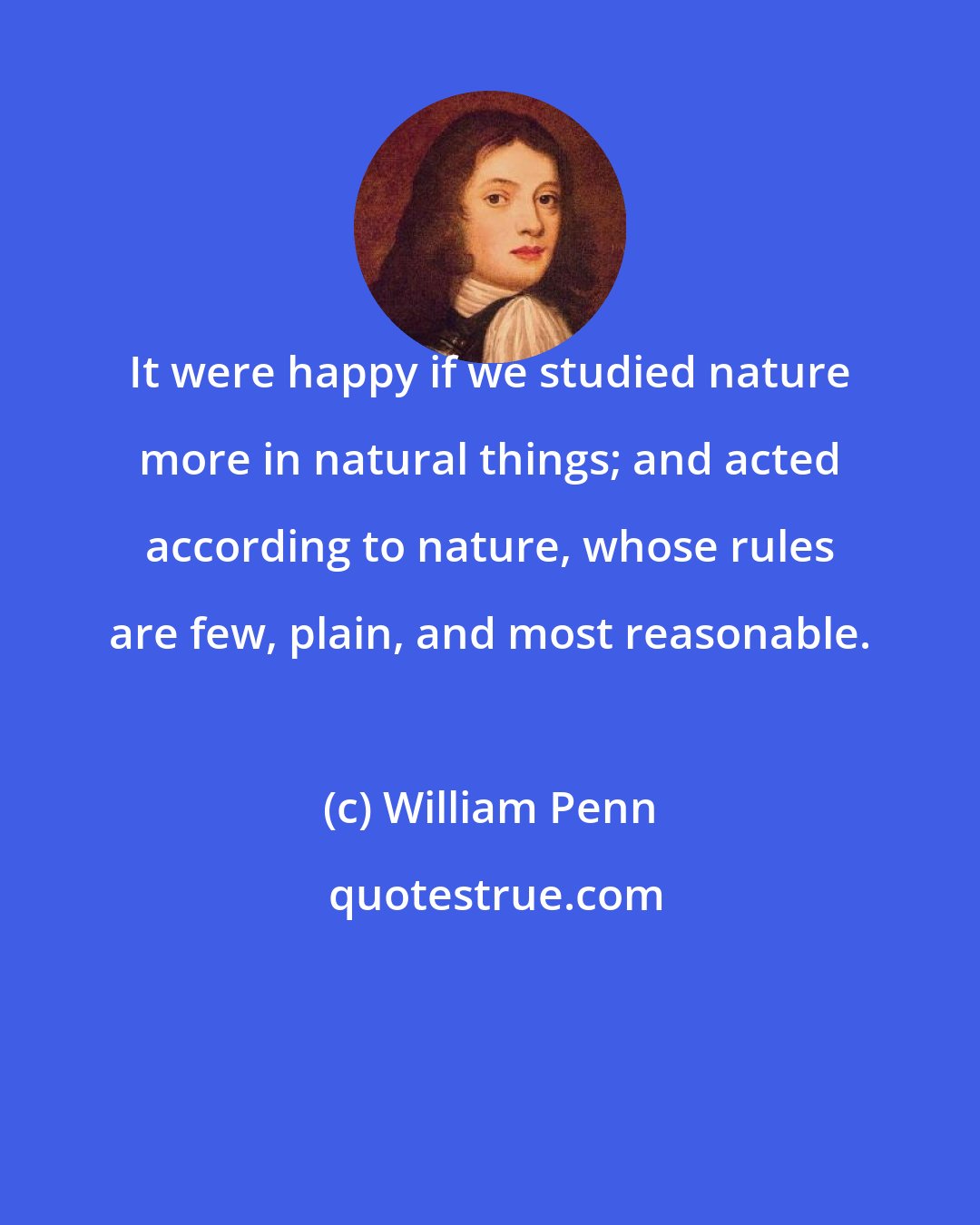 William Penn: It were happy if we studied nature more in natural things; and acted according to nature, whose rules are few, plain, and most reasonable.