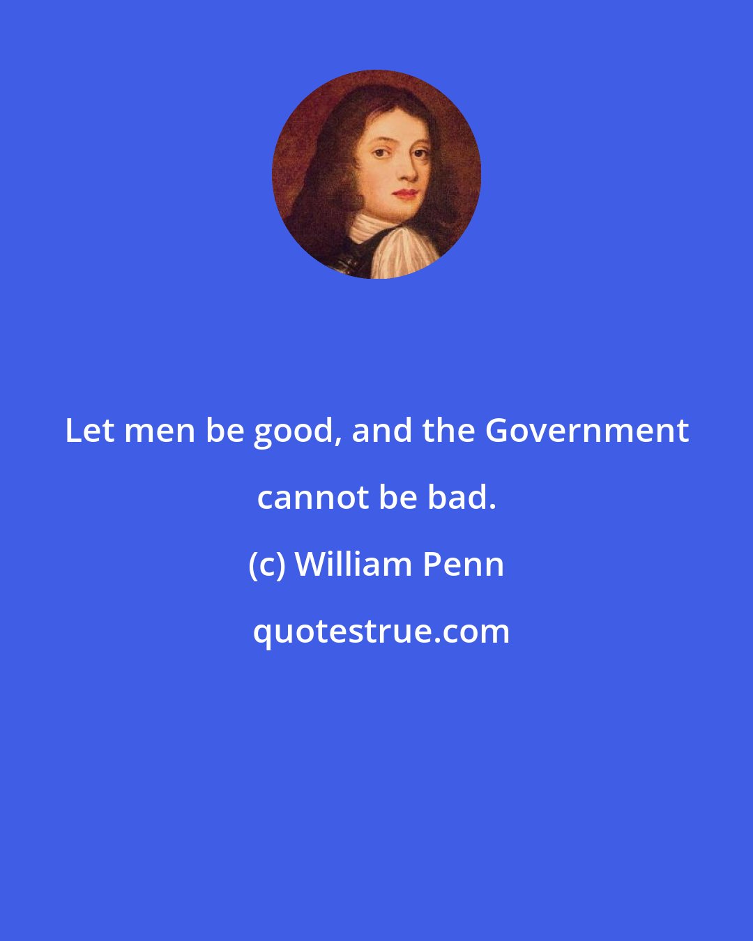 William Penn: Let men be good, and the Government cannot be bad.