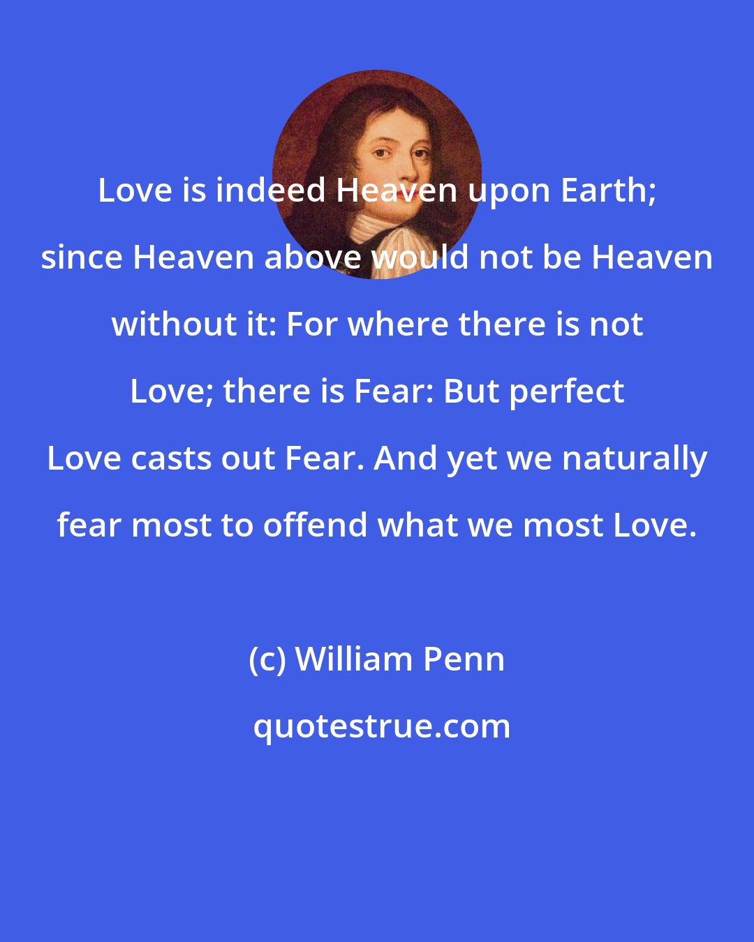 William Penn: Love is indeed Heaven upon Earth; since Heaven above would not be Heaven without it: For where there is not Love; there is Fear: But perfect Love casts out Fear. And yet we naturally fear most to offend what we most Love.