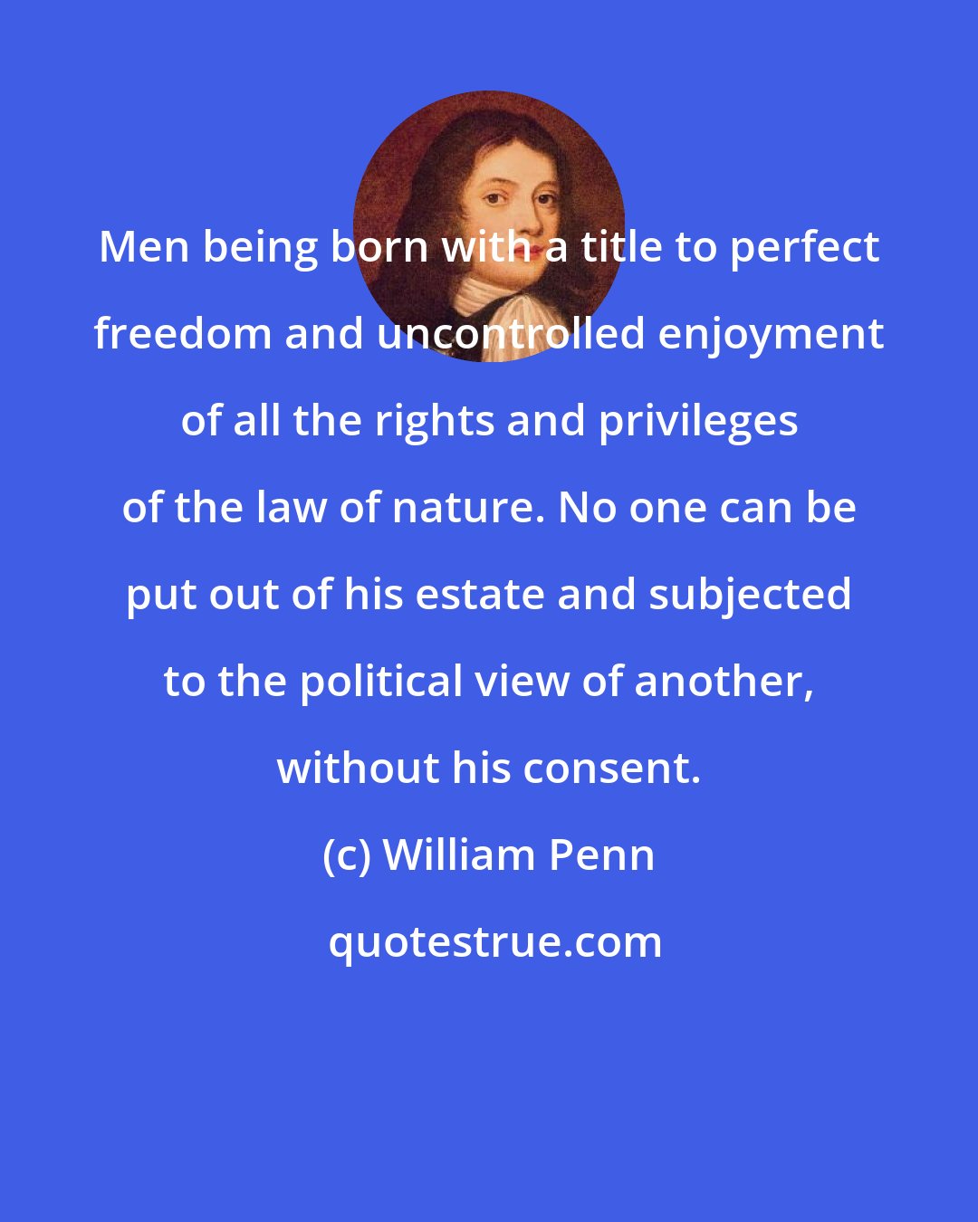 William Penn: Men being born with a title to perfect freedom and uncontrolled enjoyment of all the rights and privileges of the law of nature. No one can be put out of his estate and subjected to the political view of another, without his consent.