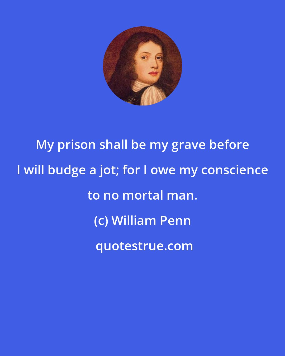 William Penn: My prison shall be my grave before I will budge a jot; for I owe my conscience to no mortal man.