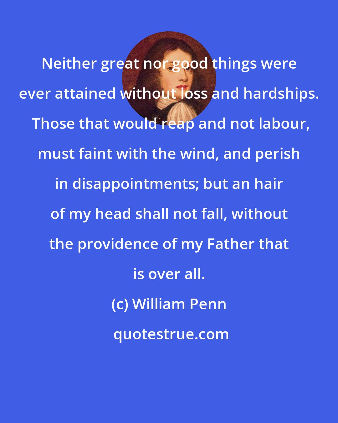 William Penn: Neither great nor good things were ever attained without loss and hardships.  Those that would reap and not labour, must faint with the wind, and perish in disappointments; but an hair of my head shall not fall, without the providence of my Father that is over all.