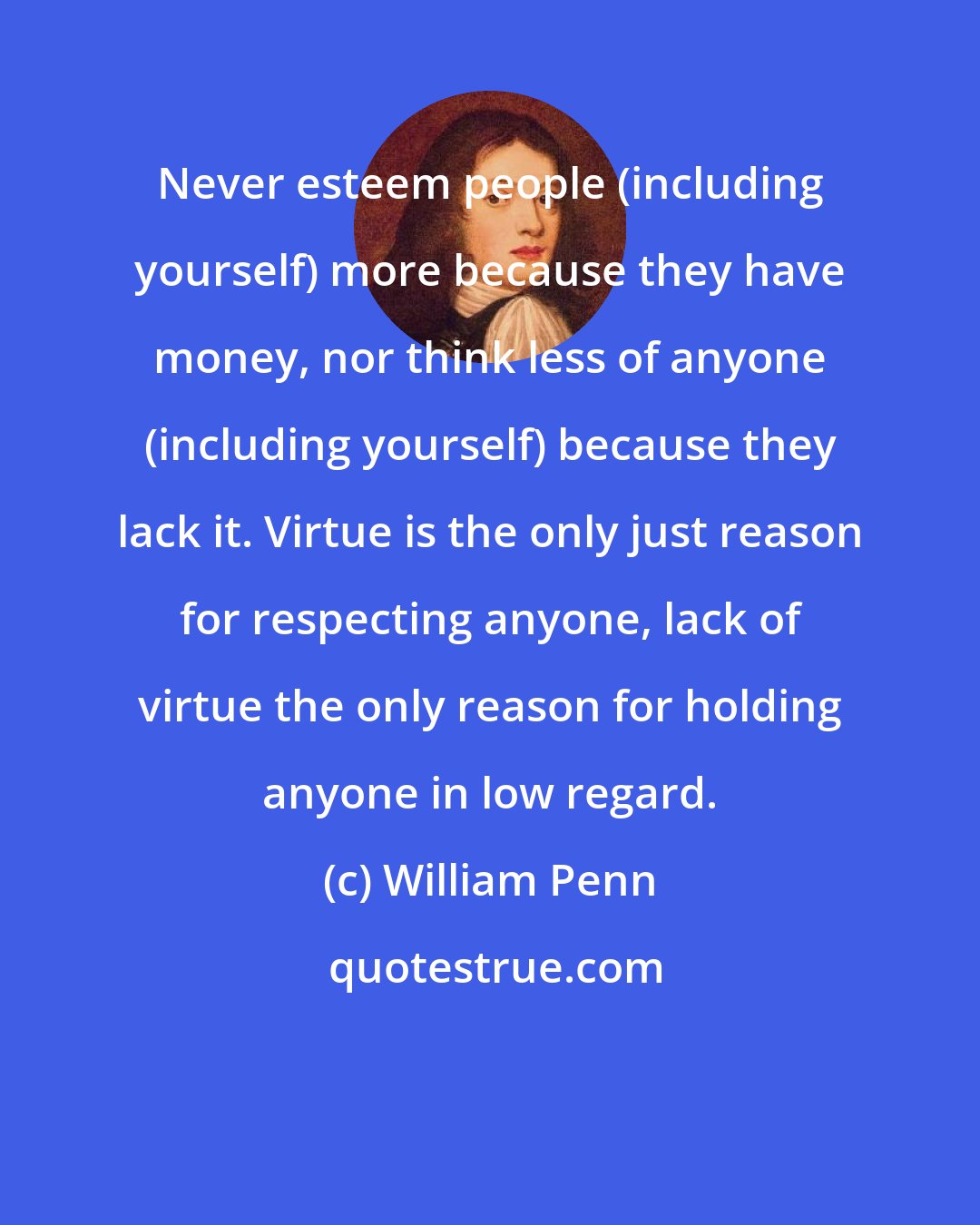 William Penn: Never esteem people (including yourself) more because they have money, nor think less of anyone (including yourself) because they lack it. Virtue is the only just reason for respecting anyone, lack of virtue the only reason for holding anyone in low regard.