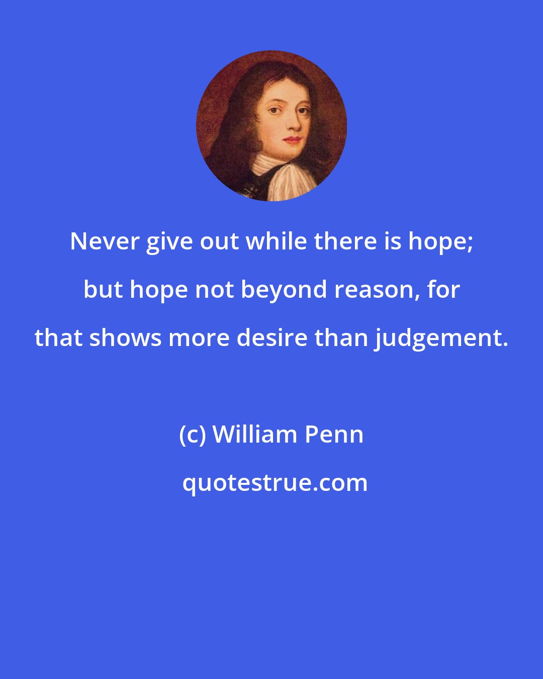 William Penn: Never give out while there is hope; but hope not beyond reason, for that shows more desire than judgement.