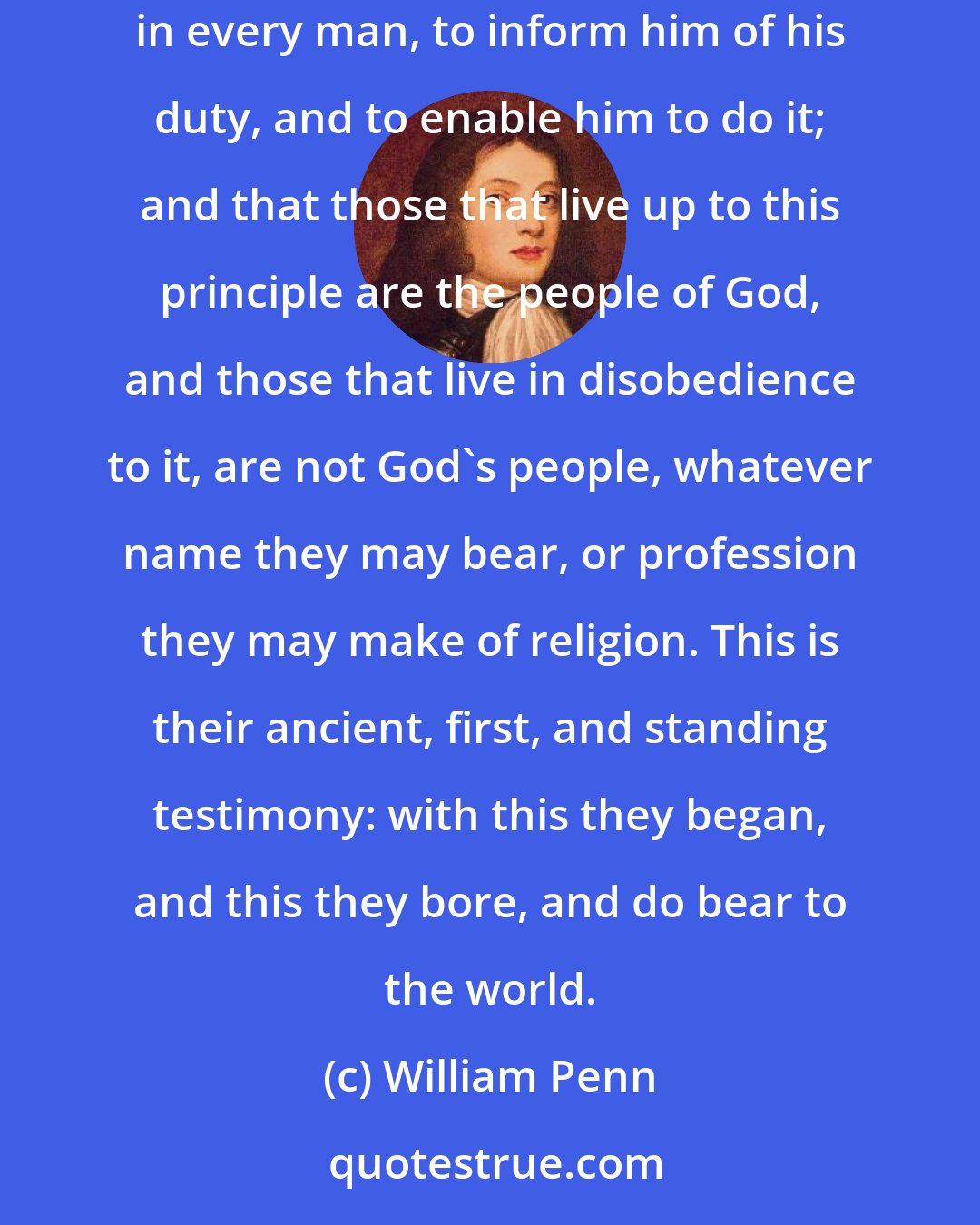 William Penn: That which the people called Quakers lay down as a main fundamental in religion is this- That God, through Christ, hath placed a principle in every man, to inform him of his duty, and to enable him to do it; and that those that live up to this principle are the people of God, and those that live in disobedience to it, are not God's people, whatever name they may bear, or profession they may make of religion. This is their ancient, first, and standing testimony: with this they began, and this they bore, and do bear to the world.