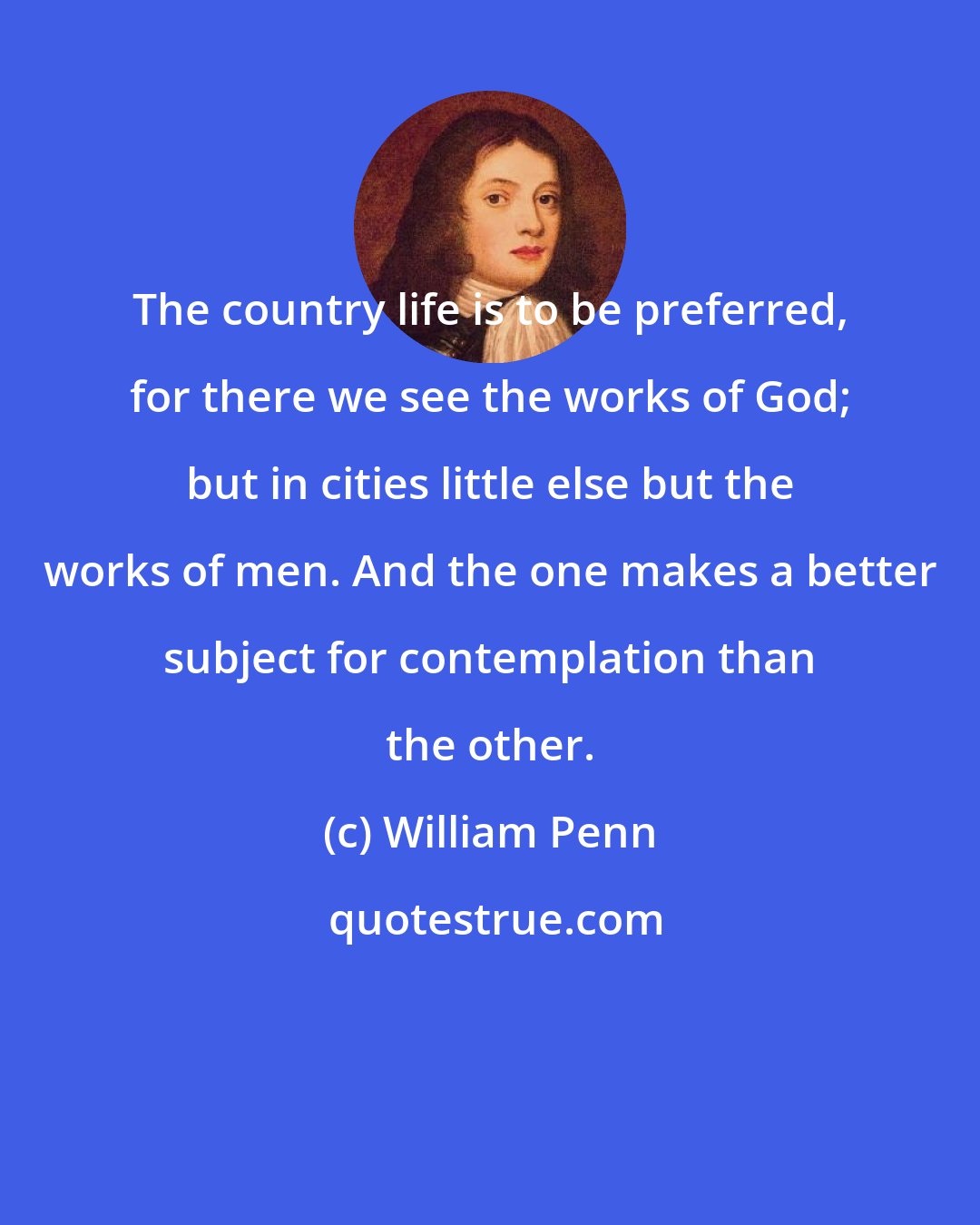 William Penn: The country life is to be preferred, for there we see the works of God; but in cities little else but the works of men. And the one makes a better subject for contemplation than the other.