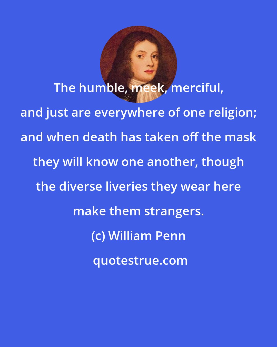 William Penn: The humble, meek, merciful, and just are everywhere of one religion; and when death has taken off the mask they will know one another, though the diverse liveries they wear here make them strangers.