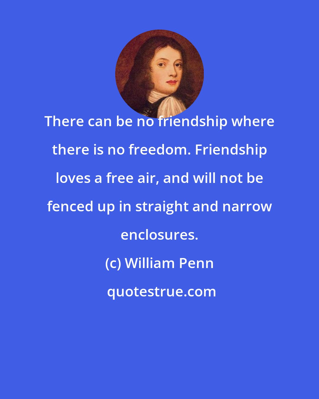 William Penn: There can be no friendship where there is no freedom. Friendship loves a free air, and will not be fenced up in straight and narrow enclosures.