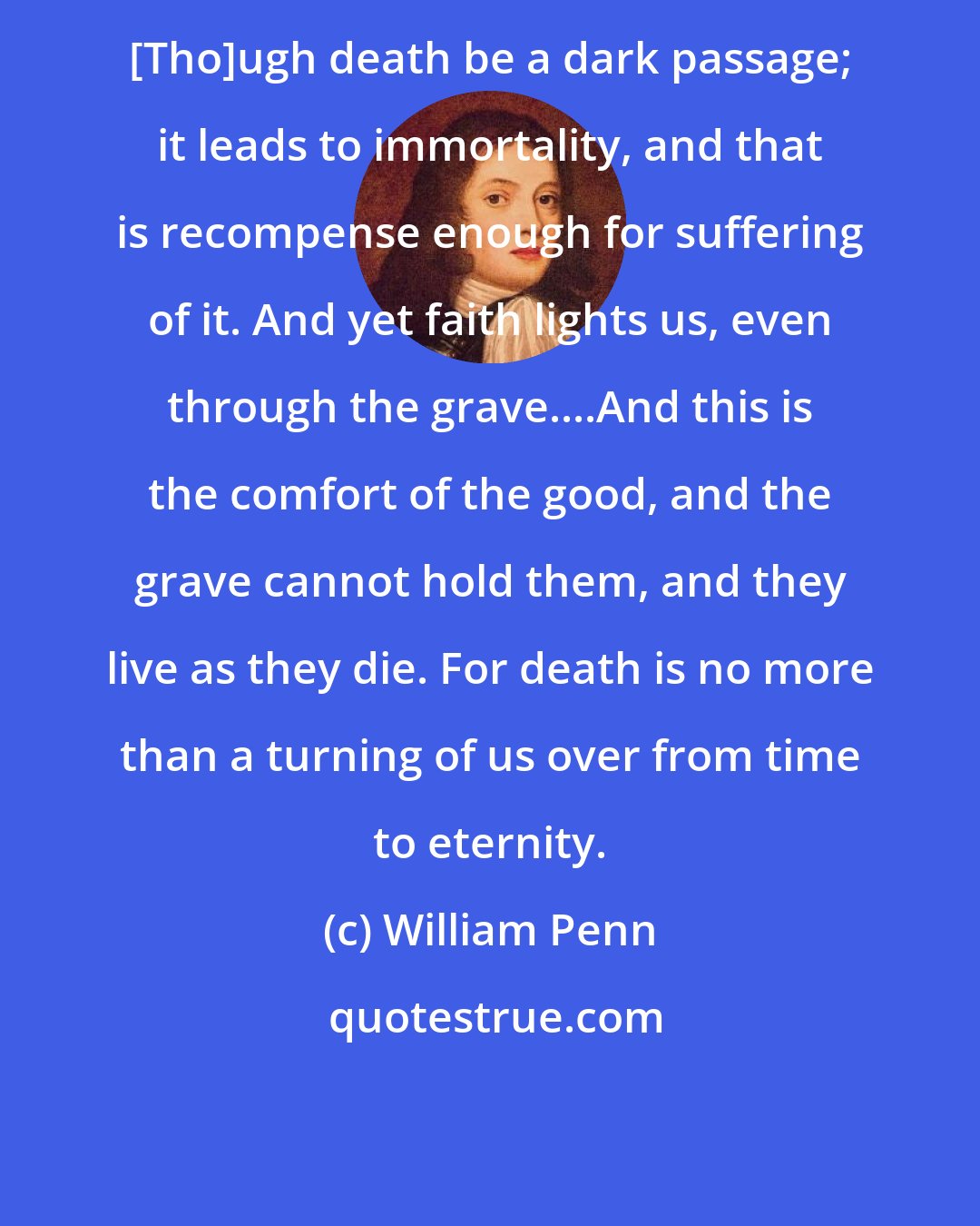 William Penn: [Tho]ugh death be a dark passage; it leads to immortality, and that is recompense enough for suffering of it. And yet faith lights us, even through the grave....And this is the comfort of the good, and the grave cannot hold them, and they live as they die. For death is no more than a turning of us over from time to eternity.