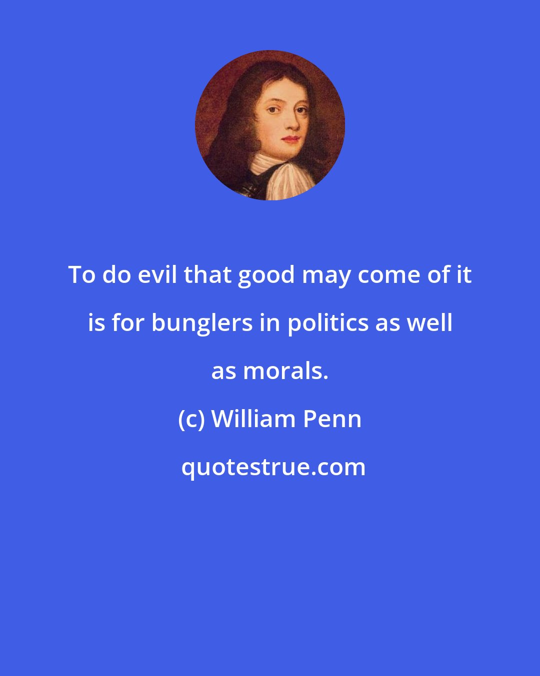 William Penn: To do evil that good may come of it is for bunglers in politics as well as morals.