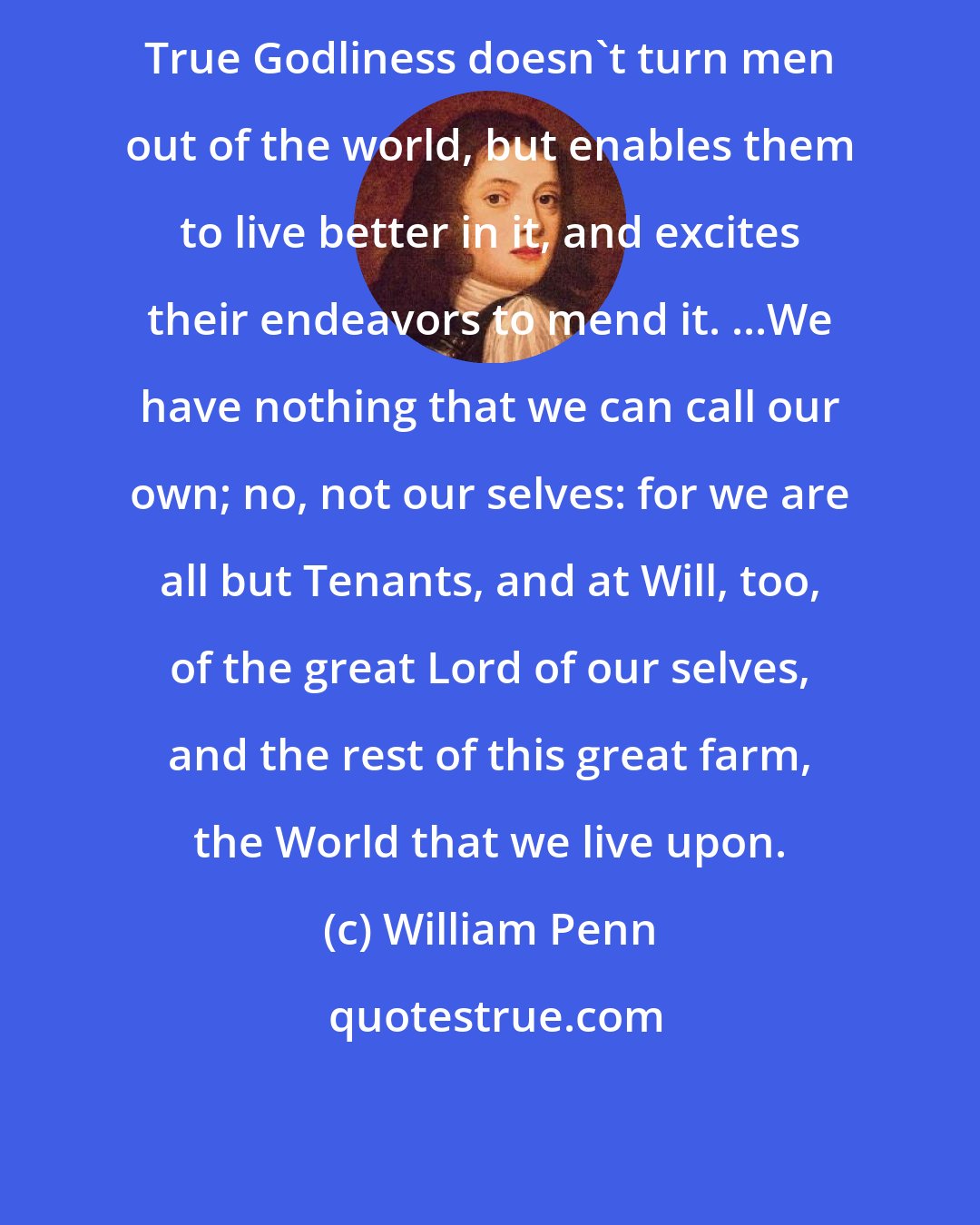 William Penn: True Godliness doesn't turn men out of the world, but enables them to live better in it, and excites their endeavors to mend it. ...We have nothing that we can call our own; no, not our selves: for we are all but Tenants, and at Will, too, of the great Lord of our selves, and the rest of this great farm, the World that we live upon.