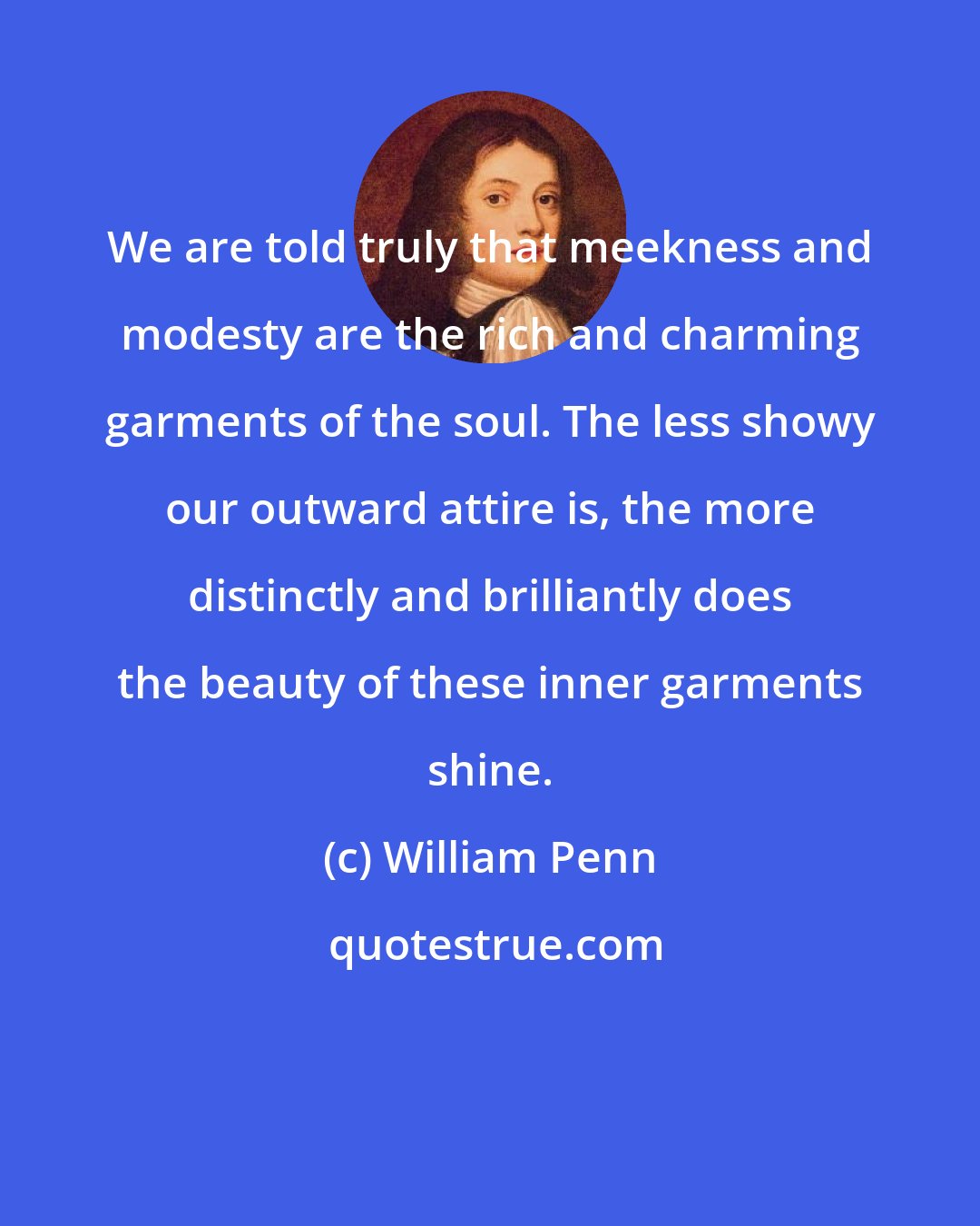 William Penn: We are told truly that meekness and modesty are the rich and charming garments of the soul. The less showy our outward attire is, the more distinctly and brilliantly does the beauty of these inner garments shine.