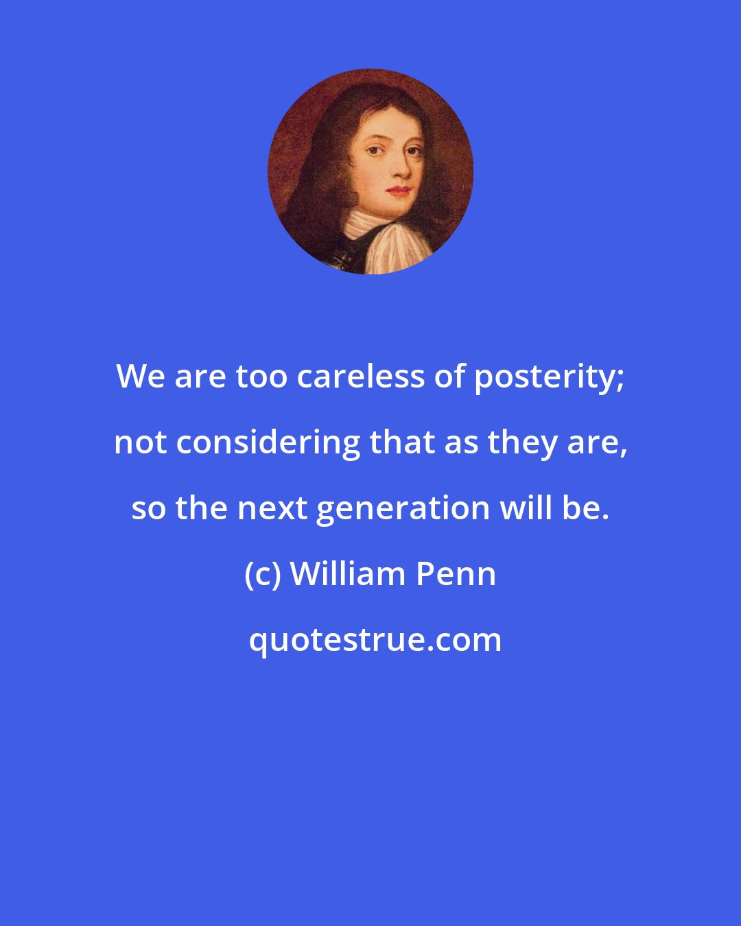 William Penn: We are too careless of posterity; not considering that as they are, so the next generation will be.