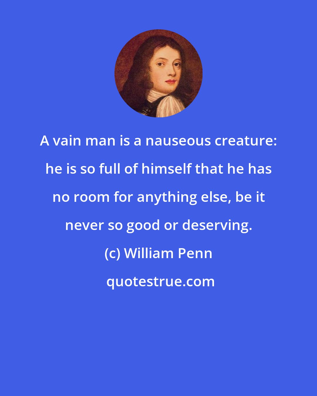 William Penn: A vain man is a nauseous creature: he is so full of himself that he has no room for anything else, be it never so good or deserving.