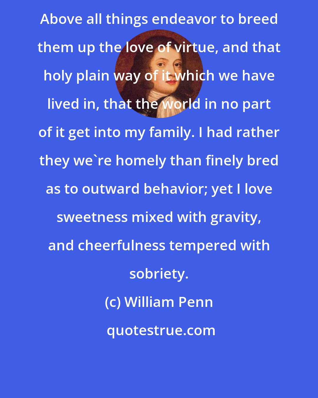 William Penn: Above all things endeavor to breed them up the love of virtue, and that holy plain way of it which we have lived in, that the world in no part of it get into my family. I had rather they we're homely than finely bred as to outward behavior; yet I love sweetness mixed with gravity, and cheerfulness tempered with sobriety.