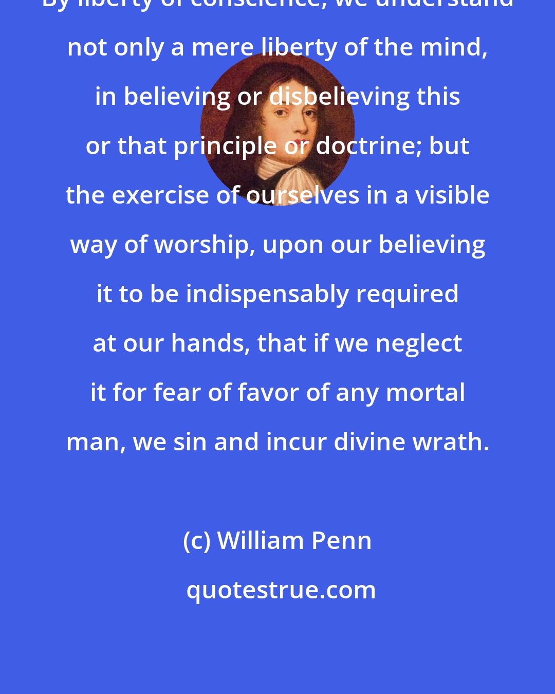 William Penn: By liberty of conscience, we understand not only a mere liberty of the mind, in believing or disbelieving this or that principle or doctrine; but the exercise of ourselves in a visible way of worship, upon our believing it to be indispensably required at our hands, that if we neglect it for fear of favor of any mortal man, we sin and incur divine wrath.