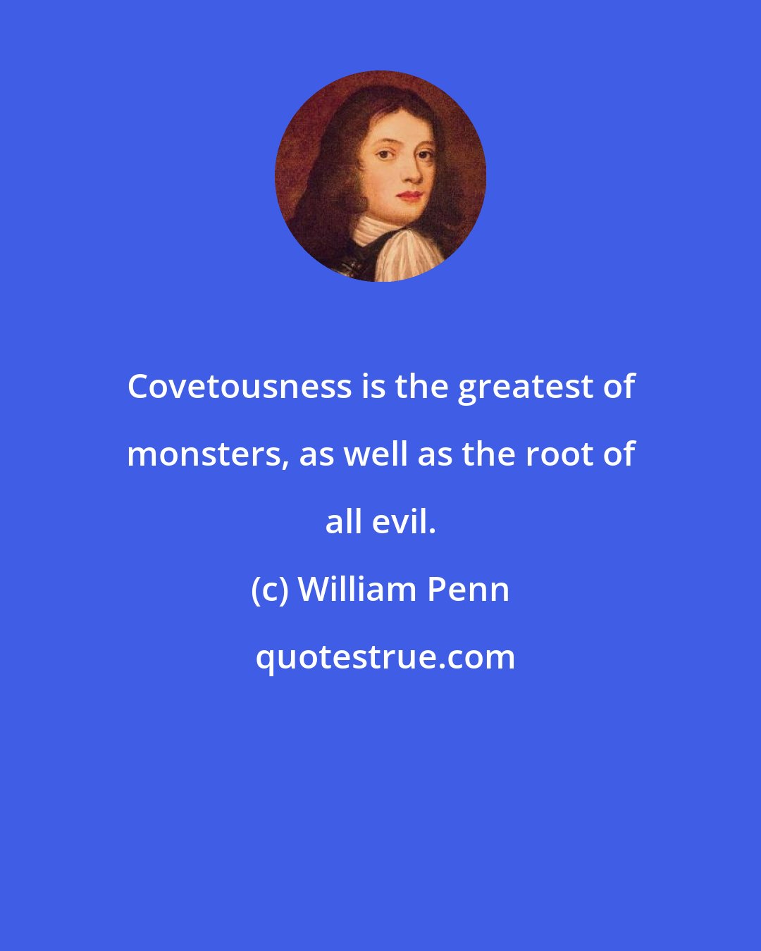 William Penn: Covetousness is the greatest of monsters, as well as the root of all evil.