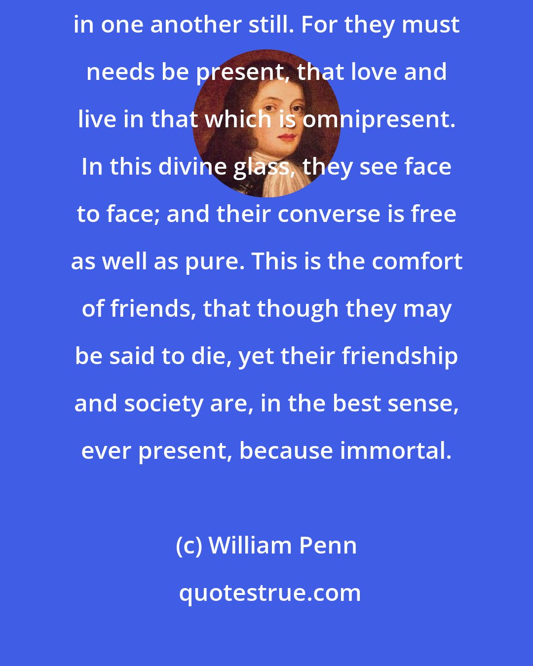 William Penn: Death is but crossing the world, as friends do the seas; they live in one another still. For they must needs be present, that love and live in that which is omnipresent. In this divine glass, they see face to face; and their converse is free as well as pure. This is the comfort of friends, that though they may be said to die, yet their friendship and society are, in the best sense, ever present, because immortal.