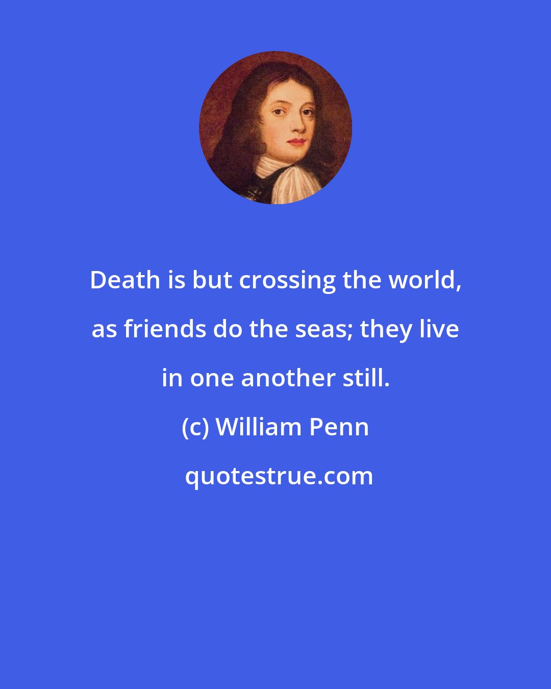 William Penn: Death is but crossing the world, as friends do the seas; they live in one another still.