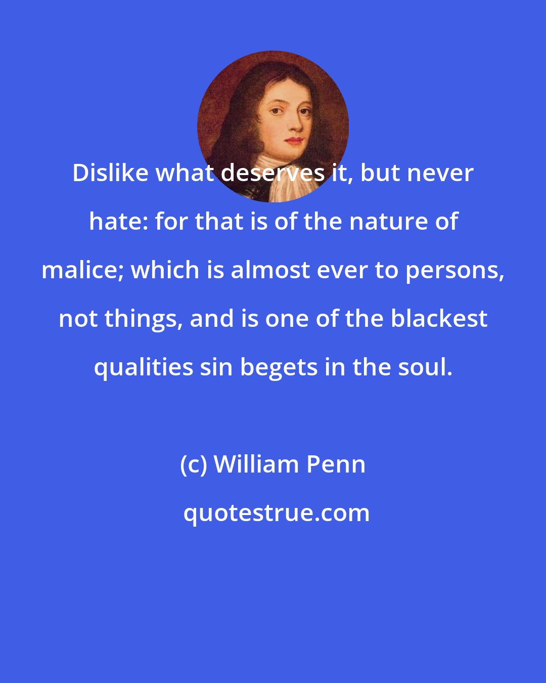 William Penn: Dislike what deserves it, but never hate: for that is of the nature of malice; which is almost ever to persons, not things, and is one of the blackest qualities sin begets in the soul.