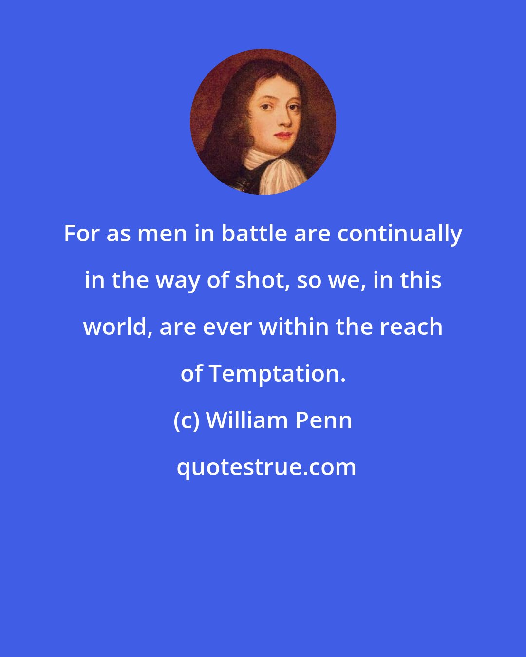 William Penn: For as men in battle are continually in the way of shot, so we, in this world, are ever within the reach of Temptation.