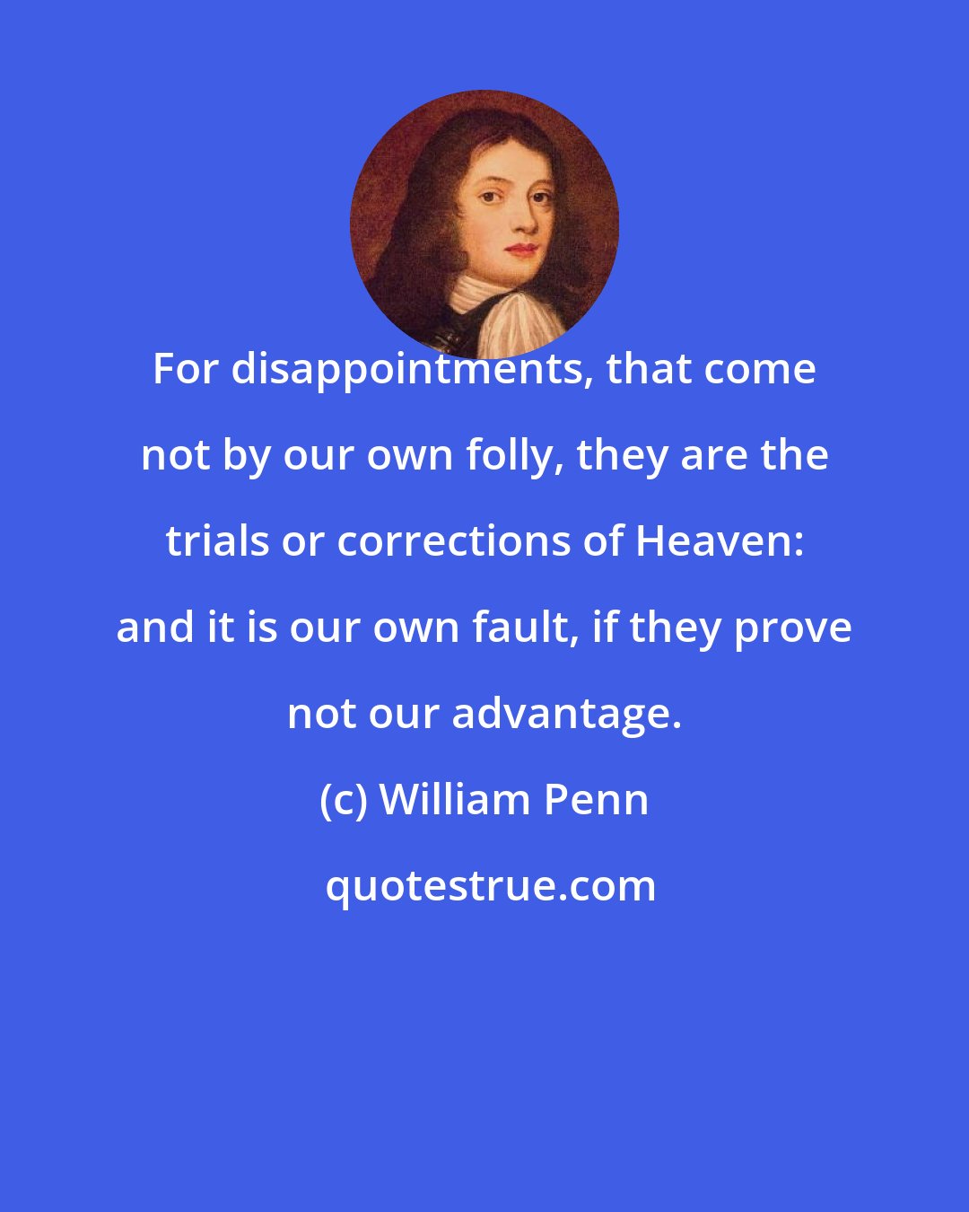 William Penn: For disappointments, that come not by our own folly, they are the trials or corrections of Heaven: and it is our own fault, if they prove not our advantage.