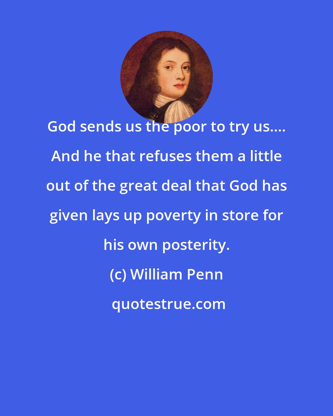 William Penn: God sends us the poor to try us.... And he that refuses them a little out of the great deal that God has given lays up poverty in store for his own posterity.