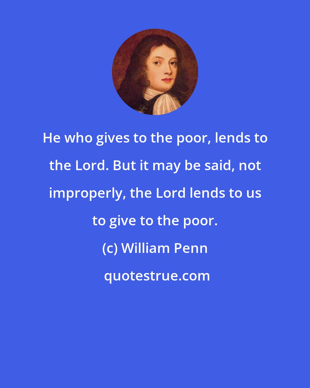 William Penn: He who gives to the poor, lends to the Lord. But it may be said, not improperly, the Lord lends to us to give to the poor.