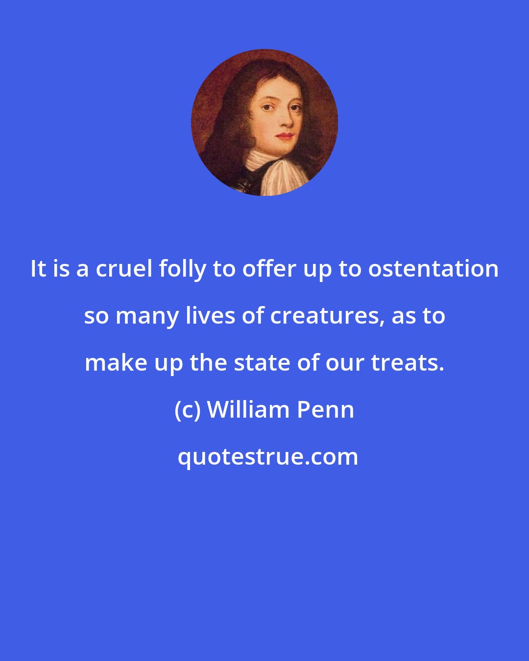 William Penn: It is a cruel folly to offer up to ostentation so many lives of creatures, as to make up the state of our treats.