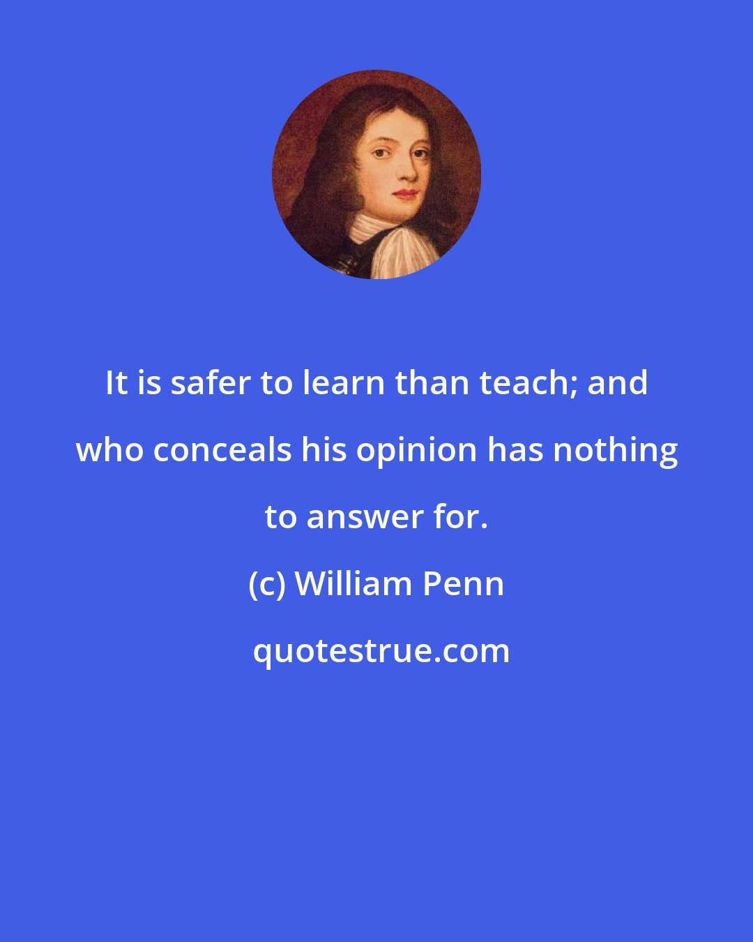 William Penn: It is safer to learn than teach; and who conceals his opinion has nothing to answer for.