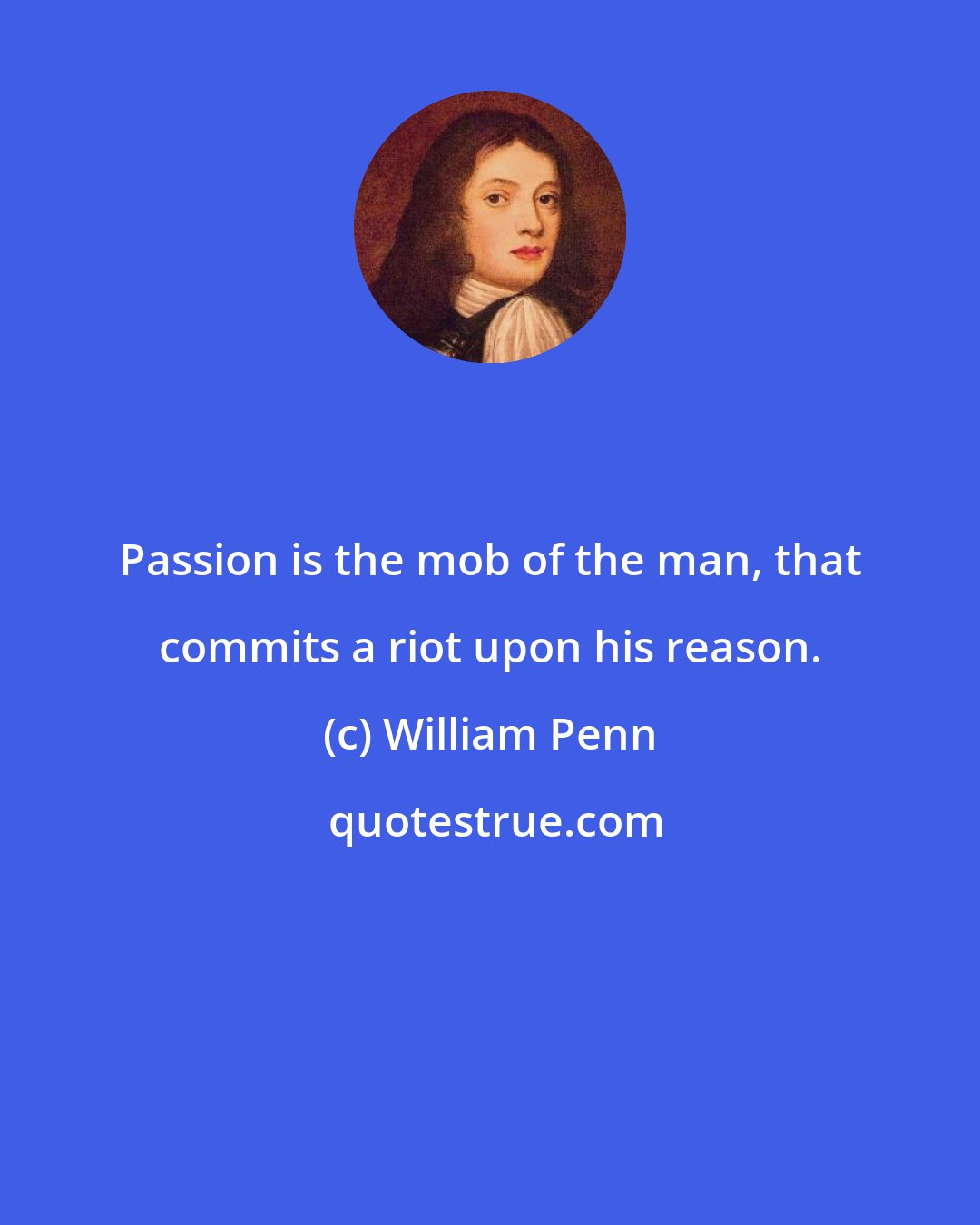 William Penn: Passion is the mob of the man, that commits a riot upon his reason.