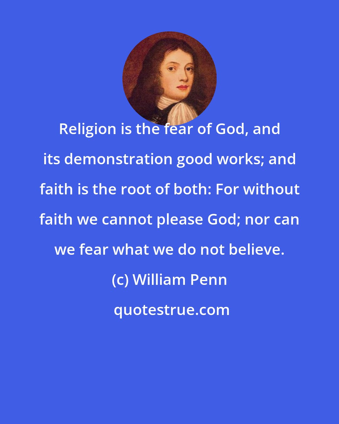 William Penn: Religion is the fear of God, and its demonstration good works; and faith is the root of both: For without faith we cannot please God; nor can we fear what we do not believe.