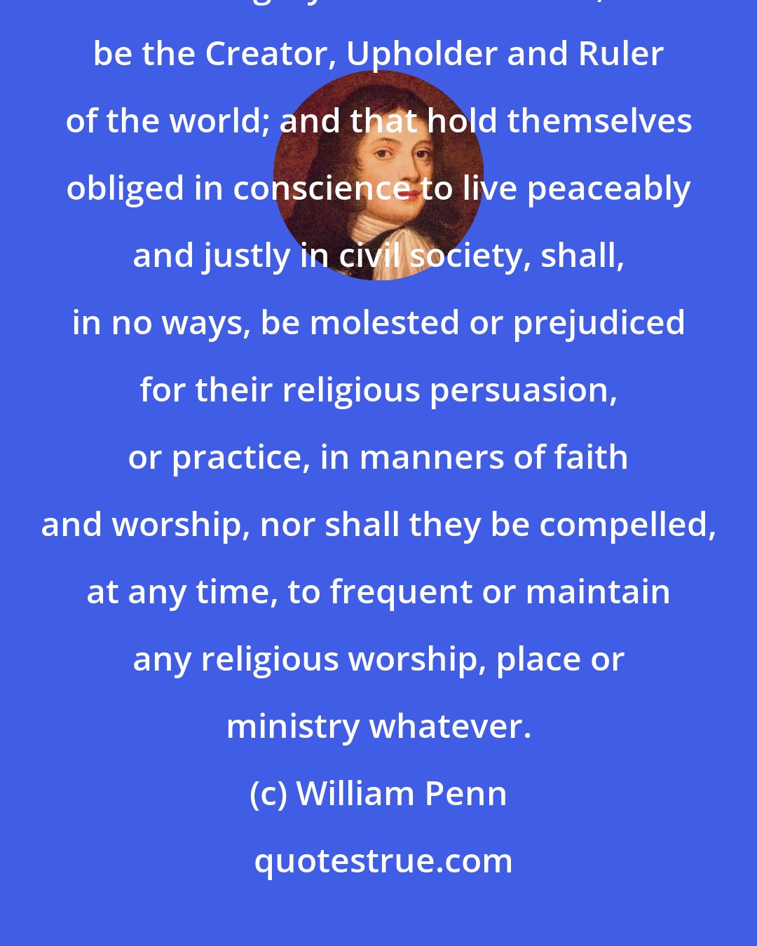 William Penn: That all persons living in this province, who confess and acknowledge the one Almighty and eternal God, to be the Creator, Upholder and Ruler of the world; and that hold themselves obliged in conscience to live peaceably and justly in civil society, shall, in no ways, be molested or prejudiced for their religious persuasion, or practice, in manners of faith and worship, nor shall they be compelled, at any time, to frequent or maintain any religious worship, place or ministry whatever.